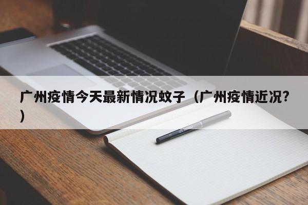 广州疫情今天最新情况蚊子（广州疫情近况?）