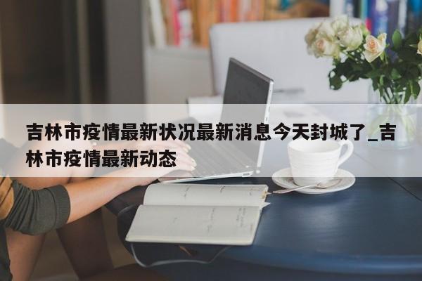 吉林市疫情最新状况最新消息今天封城了_吉林市疫情最新动态