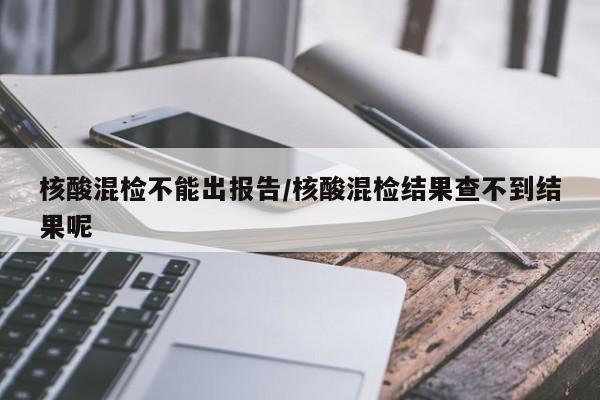 核酸混检不能出报告/核酸混检结果查不到结果呢