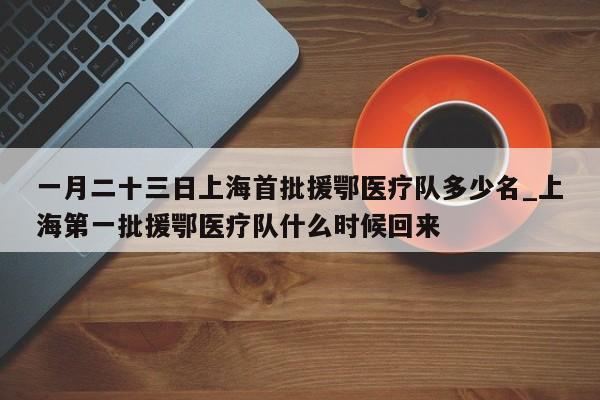 一月二十三日上海首批援鄂医疗队多少名_上海第一批援鄂医疗队什么时候回来