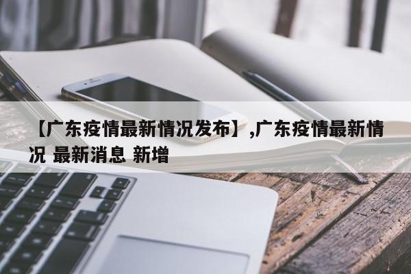 【广东疫情最新情况发布】,广东疫情最新情况 最新消息 新增