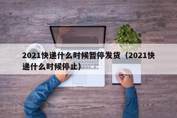 2021快递什么时候暂停发货（2021快递什么时候停止）