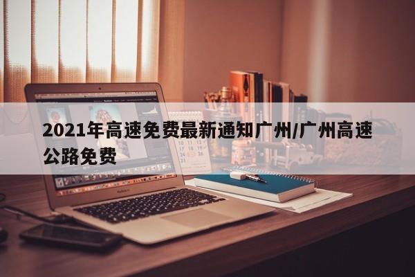 2021年高速免费最新通知广州/广州高速公路免费