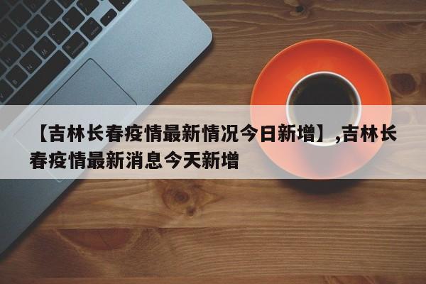 【吉林长春疫情最新情况今日新增】,吉林长春疫情最新消息今天新增