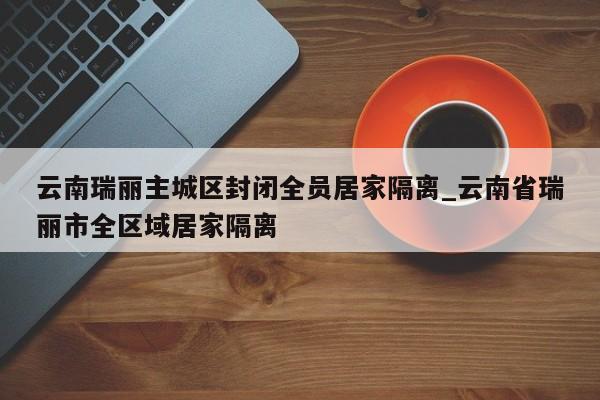 云南瑞丽主城区封闭全员居家隔离_云南省瑞丽市全区域居家隔离