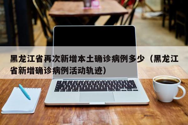 黑龙江省再次新增本土确诊病例多少（黑龙江省新增确诊病例活动轨迹）