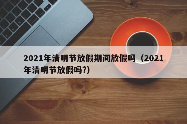 2021年清明节放假期间放假吗（2021年清明节放假吗?）