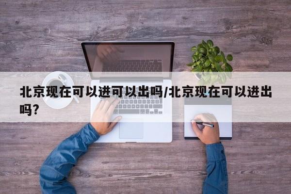 北京现在可以进可以出吗/北京现在可以进出吗?