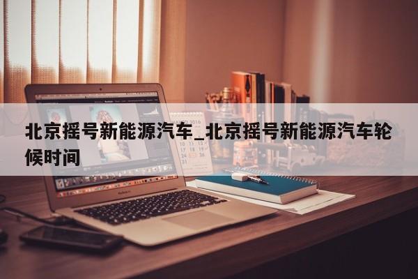 北京摇号新能源汽车_北京摇号新能源汽车轮候时间