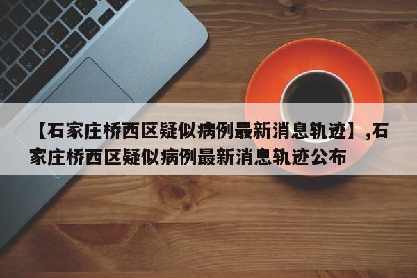 【石家庄桥西区疑似病例最新消息轨迹】,石家庄桥西区疑似病例最新消息轨迹公布