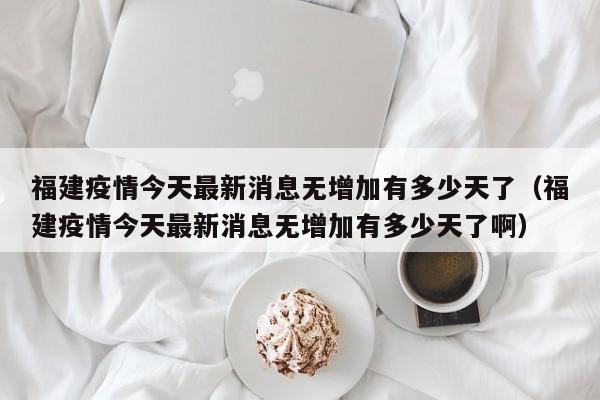 福建疫情今天最新消息无增加有多少天了（福建疫情今天最新消息无增加有多少天了啊）