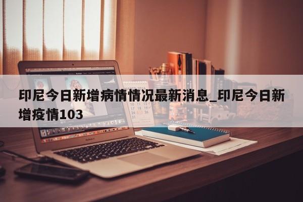 印尼今日新增病情情况最新消息_印尼今日新增疫情103