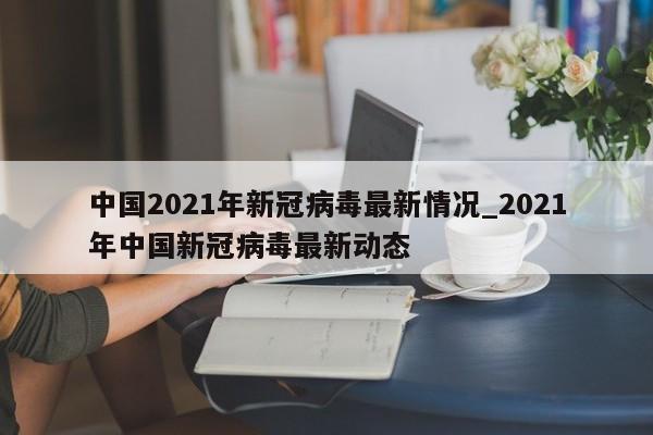 中国2021年新冠病毒最新情况_2021年中国新冠病毒最新动态