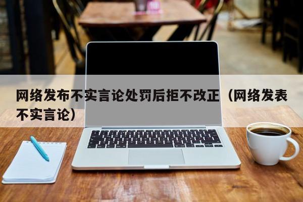 网络发布不实言论处罚后拒不改正（网络发表不实言论）
