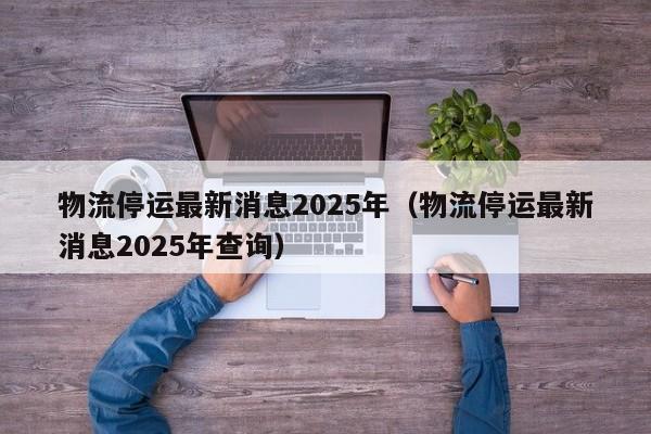 物流停运最新消息2025年（物流停运最新消息2025年查询）