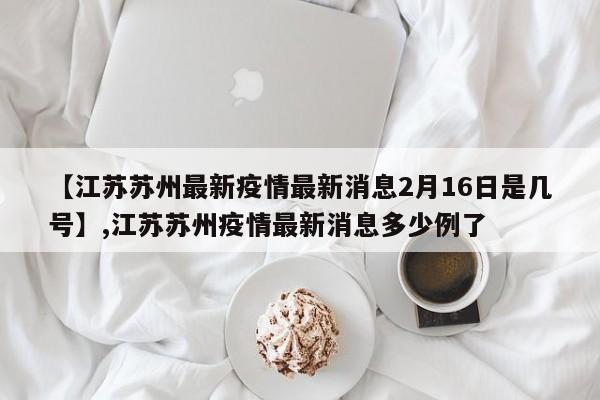 【江苏苏州最新疫情最新消息2月16日是几号】,江苏苏州疫情最新消息多少例了