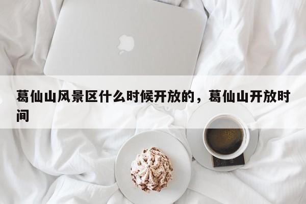 葛仙山风景区什么时候开放的，葛仙山开放时间