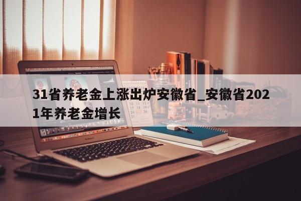 31省养老金上涨出炉安徽省_安徽省2021年养老金增长