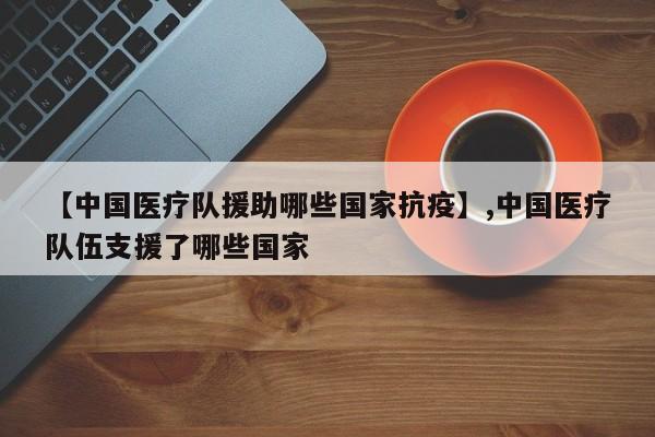 【中国医疗队援助哪些国家抗疫】,中国医疗队伍支援了哪些国家