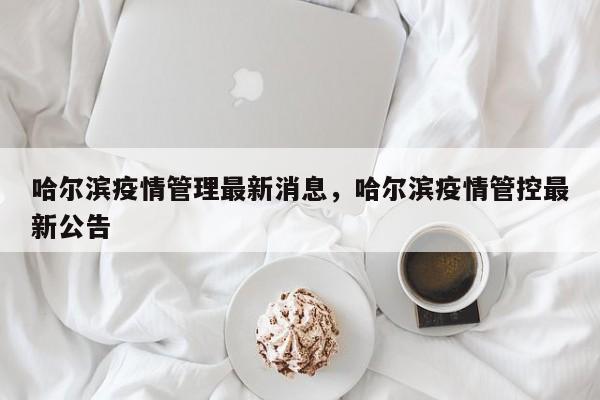 哈尔滨疫情管理最新消息，哈尔滨疫情管控最新公告