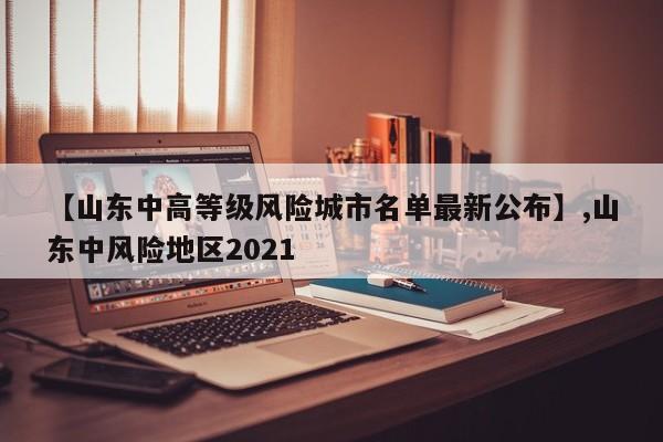 【山东中高等级风险城市名单最新公布】,山东中风险地区2021