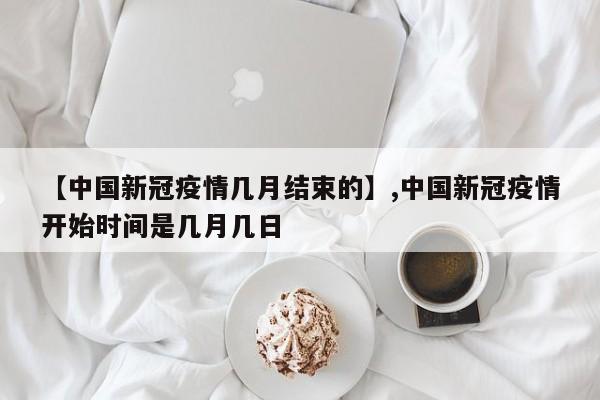 【中国新冠疫情几月结束的】,中国新冠疫情开始时间是几月几日