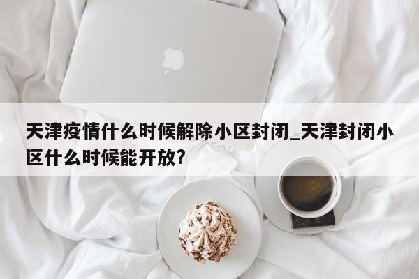 天津疫情什么时候解除小区封闭_天津封闭小区什么时候能开放?