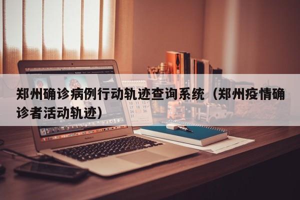 郑州确诊病例行动轨迹查询系统（郑州疫情确诊者活动轨迹）