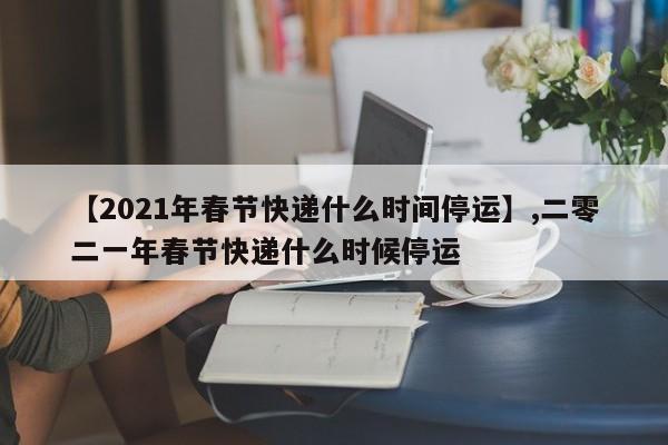 【2021年春节快递什么时间停运】,二零二一年春节快递什么时候停运