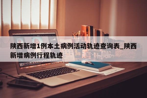 陕西新增1例本土病例活动轨迹查询表_陕西新增病例行程轨迹