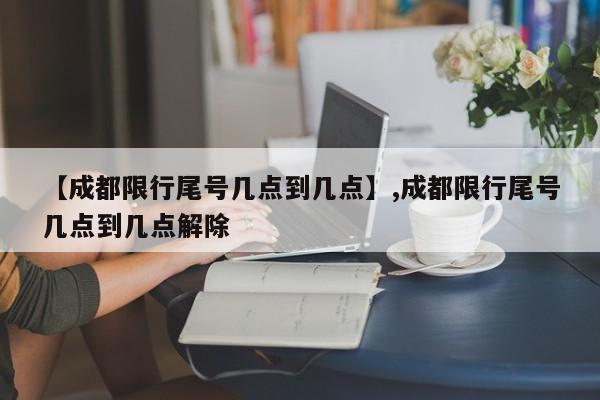 【成都限行尾号几点到几点】,成都限行尾号几点到几点解除