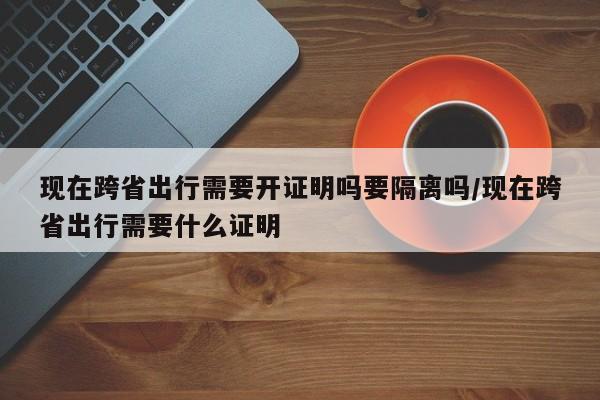 现在跨省出行需要开证明吗要隔离吗/现在跨省出行需要什么证明