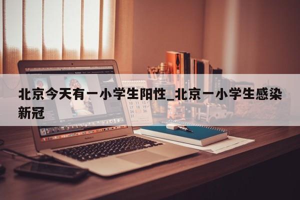 北京今天有一小学生阳性_北京一小学生感染新冠