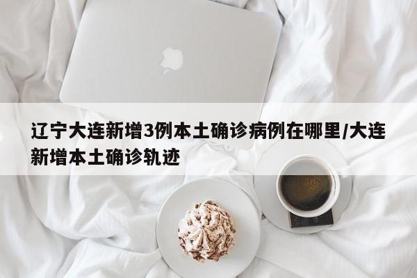 辽宁大连新增3例本土确诊病例在哪里/大连新增本土确诊轨迹