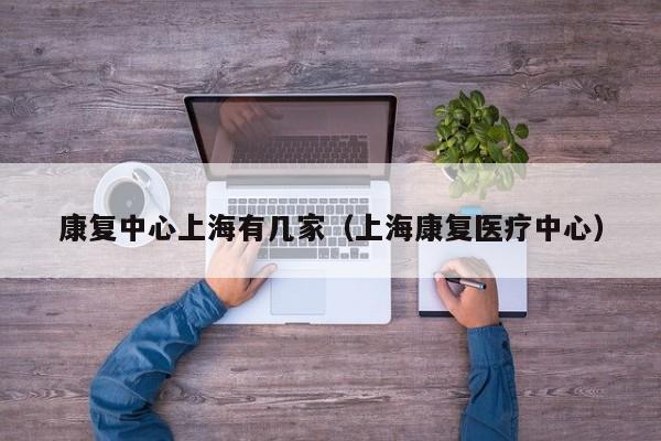 康复中心上海有几家（上海康复医疗中心）