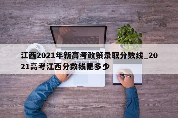 江西2021年新高考政策录取分数线_2021高考江西分数线是多少