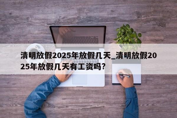 清明放假2025年放假几天_清明放假2025年放假几天有工资吗?