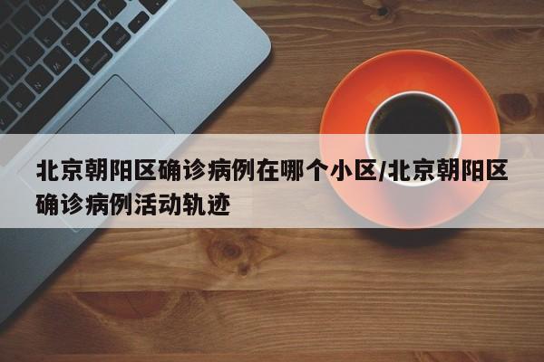 北京朝阳区确诊病例在哪个小区/北京朝阳区确诊病例活动轨迹