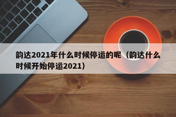 韵达2021年什么时候停运的呢（韵达什么时候开始停运2021）