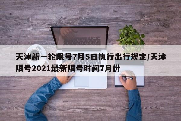 天津新一轮限号7月5日执行出行规定/天津限号2021最新限号时间7月份