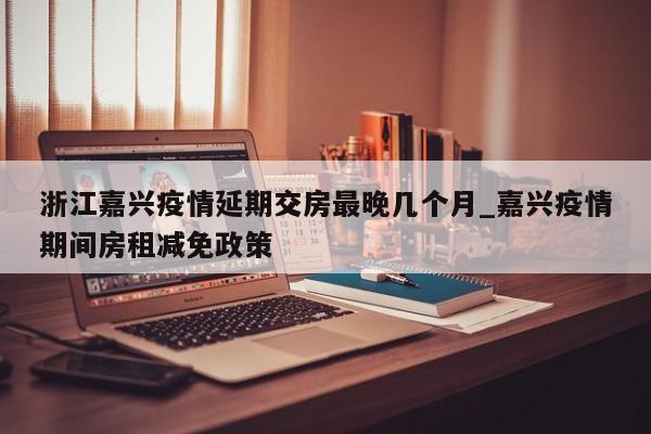 浙江嘉兴疫情延期交房最晚几个月_嘉兴疫情期间房租减免政策