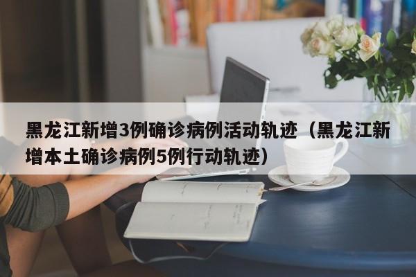 黑龙江新增3例确诊病例活动轨迹（黑龙江新增本土确诊病例5例行动轨迹）