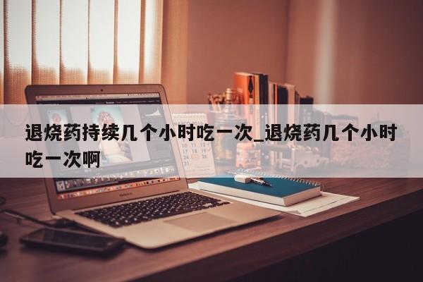 退烧药持续几个小时吃一次_退烧药几个小时吃一次啊