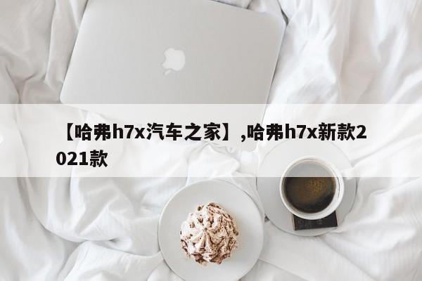 【哈弗h7x汽车之家】,哈弗h7x新款2021款