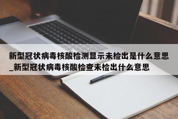 新型冠状病毒核酸检测显示未检出是什么意思_新型冠状病毒核酸检查未检出什么意思