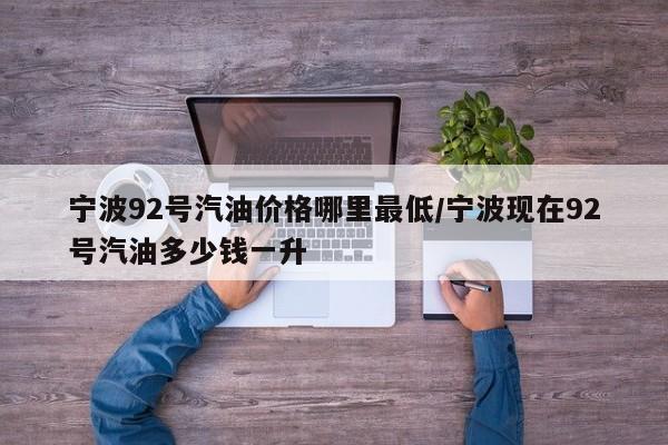 宁波92号汽油价格哪里最低/宁波现在92号汽油多少钱一升