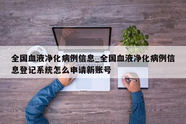 全国血液净化病例信息_全国血液净化病例信息登记系统怎么申请新账号