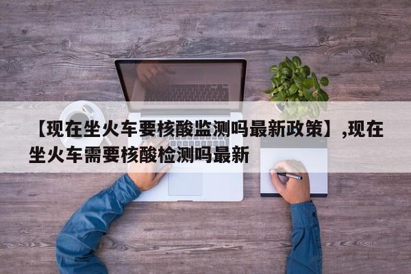 【现在坐火车要核酸监测吗最新政策】,现在坐火车需要核酸检测吗最新
