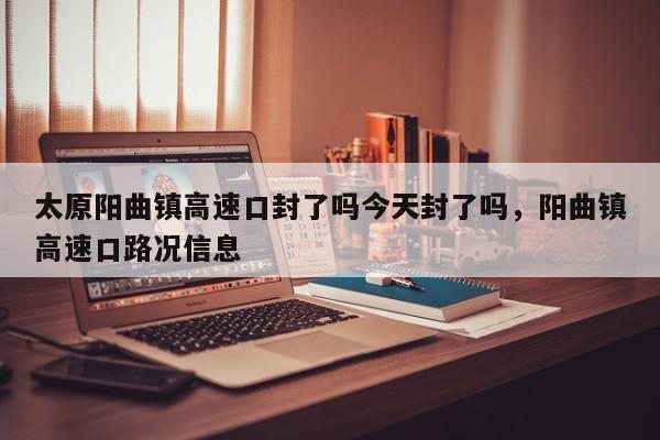 太原阳曲镇高速口封了吗今天封了吗，阳曲镇高速口路况信息