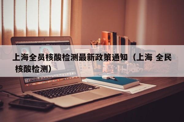 上海全员核酸检测最新政策通知（上海 全民 核酸检测）